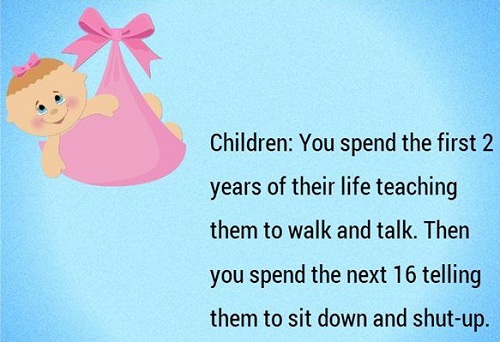 Children: You spend the first 2 years of their life teaching them to walk and talk. Then you spend the next 16 telling them to sit down and shut-up. Với lũ trẻ, bạn dạy chúng học đi và nói trong 2 năm đầu đời và mất 16 năm tiếp đó để bắt chúng ngồi xuống và ngừng nói.