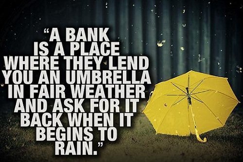 A bank is a place where they lend you an umbrella in fair weather and ask for it back when it begins to rain. Ngân hàng là nơi cho bạn mượn một cái ô khi thời tiết đẹp và đòi lại khi trời bắt đầu mưa.